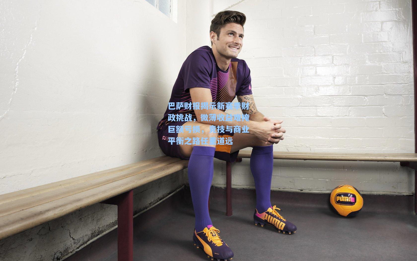 巴萨财报揭示新赛季财政挑战，微薄收益难掩巨额亏损，竞技与商业平衡之路任重道远