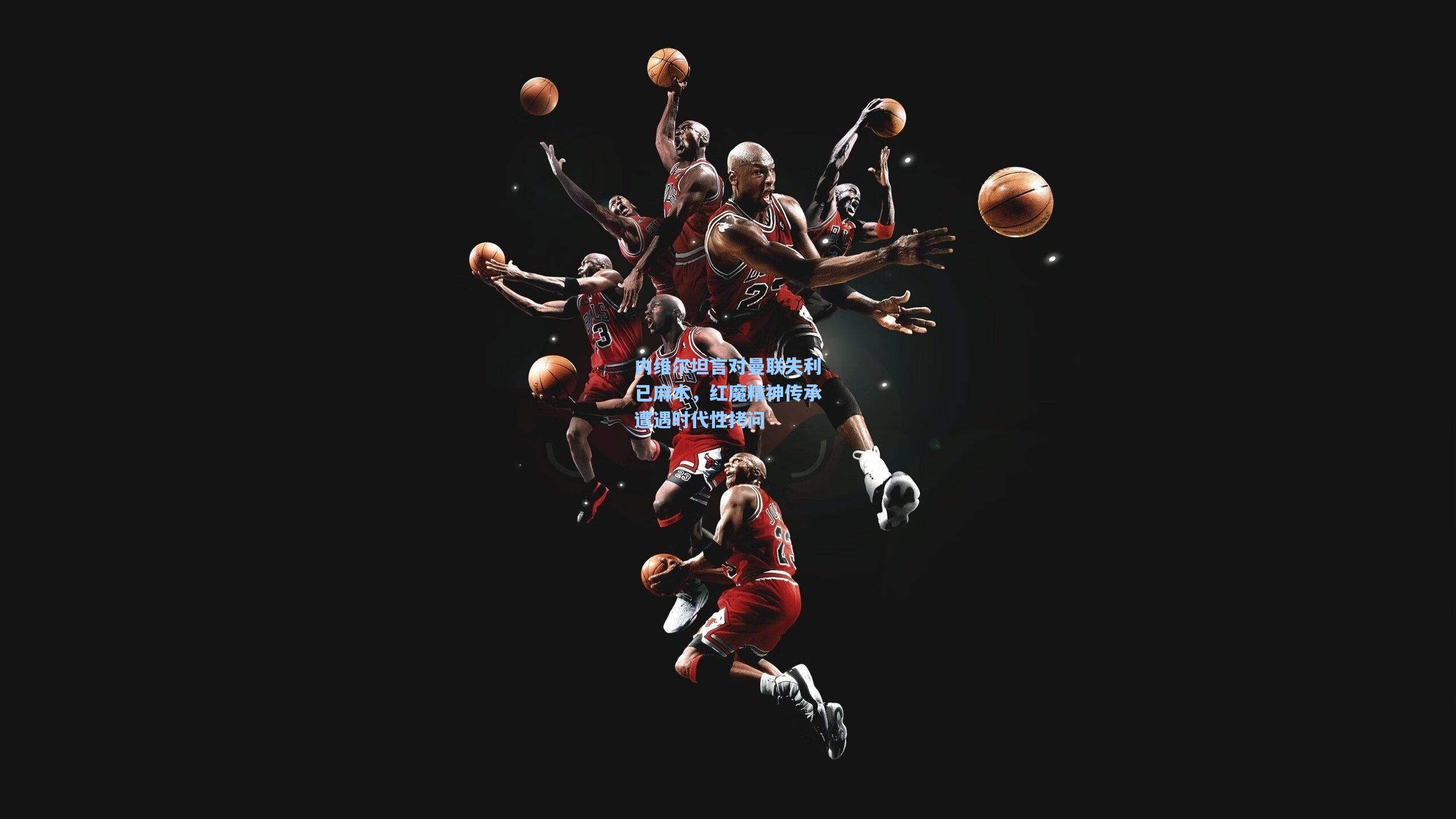 天天盈球下载_内维尔坦言对曼联失利已麻木，红魔精神传承遭遇时代性拷问