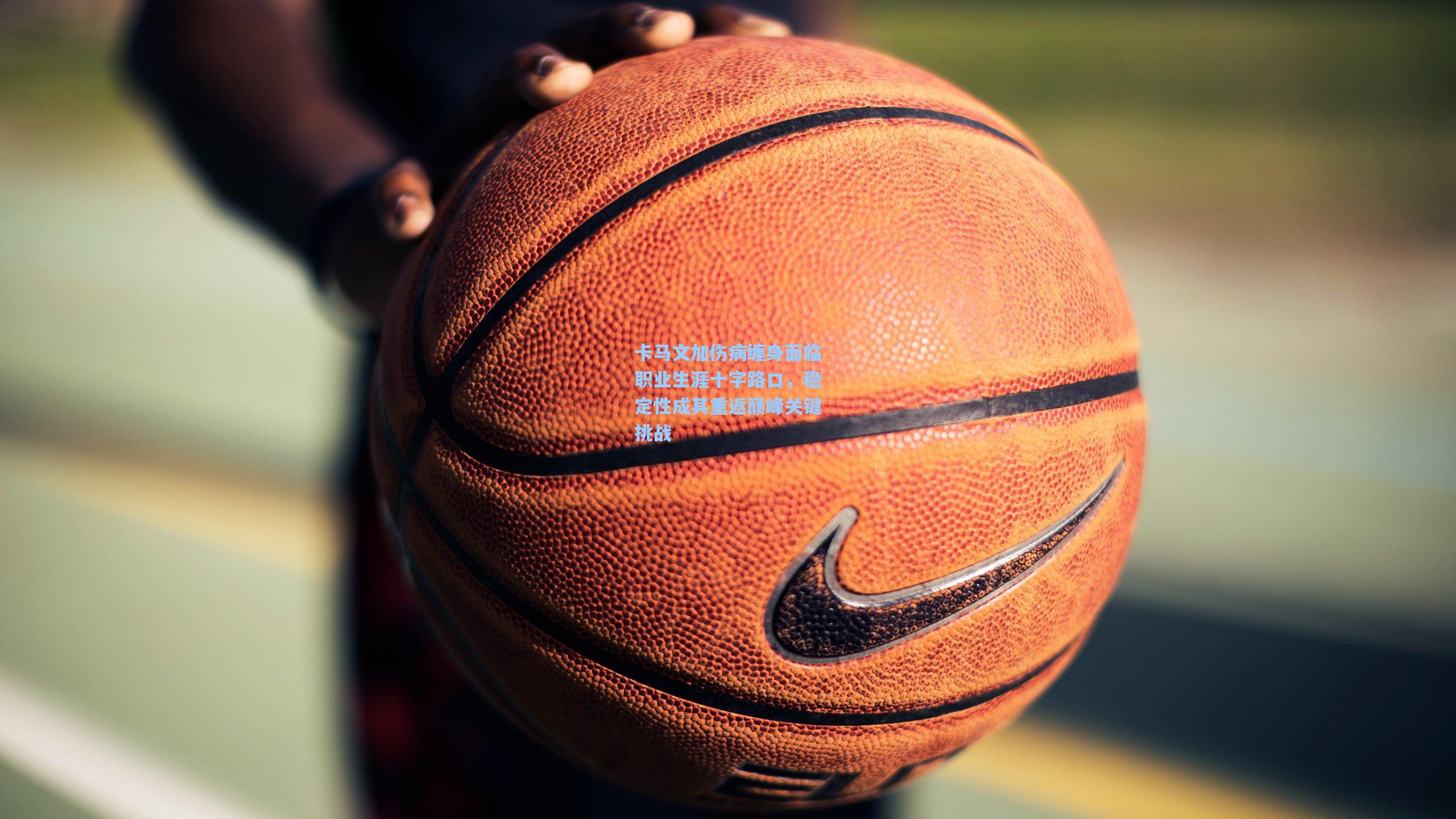 卡马文加伤病缠身面临职业生涯十字路口，稳定性成其重返巅峰关键挑战