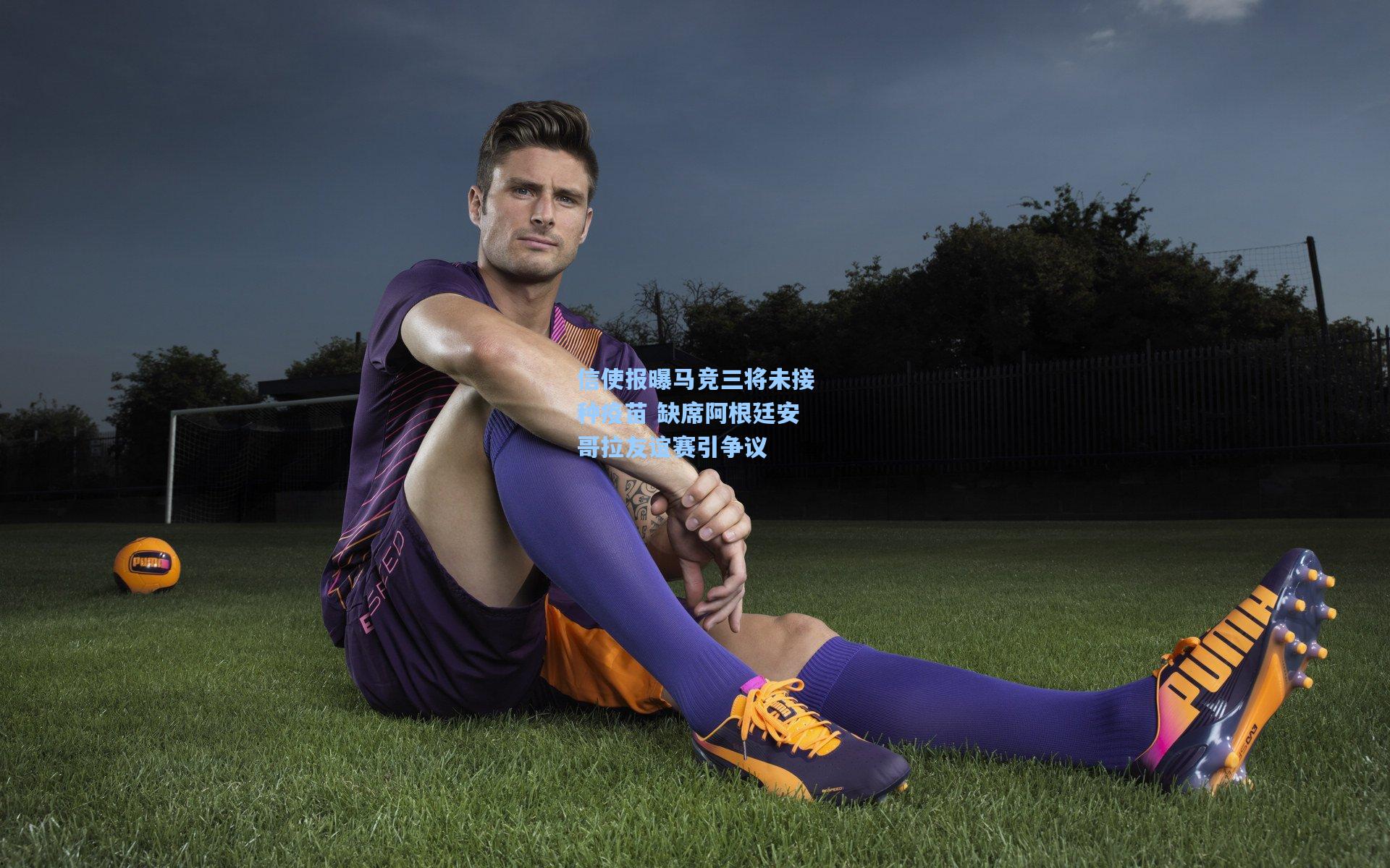 信使报曝马竞三将未接种疫苗 缺席阿根廷安哥拉友谊赛引争议